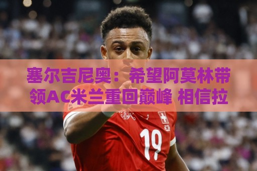 塞尔吉尼奥:希望阿莫林带领AC米兰重回巅峰 相信拉莫斯破9号魔咒 塞尔吉尼奥:希望阿莫林带领AC米兰重回巅峰 相信拉莫斯破9号魔咒