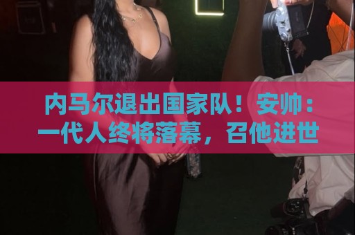 内马尔退出国家队！安帅：一代人终将落幕，召他进世界杯名单正确