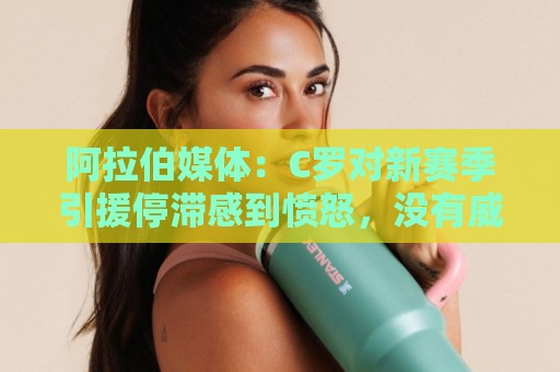 阿拉伯媒体：C罗对新赛季引援停滞感到愤怒，没有威胁不参加比赛