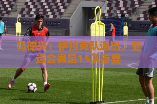 马德兴：伊拉克队退出，亚运会男足15队参赛