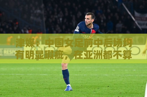 津媒:中国女足前中后场均有明显瑕疵,在亚洲都不算第一梯队 津媒:中国女足前中后场均有明显瑕疵,在亚洲都不算第一梯队
