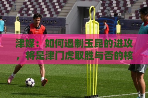 津媒：如何遏制玉昆的进攻，将是津门虎取胜与否的核心关键