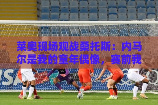 莱奥现场观战桑托斯：内马尔是我的童年偶像，赛前我预测他1球1助
