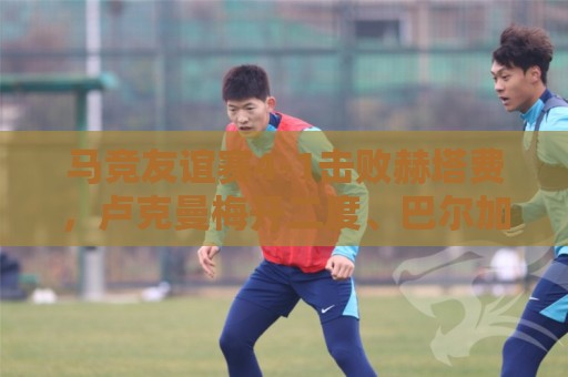 马竞友谊赛4-1击败赫塔费，卢克曼梅开二度、巴尔加斯点射