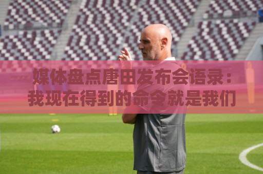 媒体盘点唐田发布会语录：我现在得到的命令就是我们要守住塔山