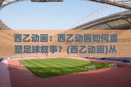 西乙动画：西乙动画如何重塑足球叙事？(西乙动画)从数据可视化到球迷共鸣的进阶之路【西乙动画】🌴今晚靠谱最火博球站上盘地址两球半社区排行信号
