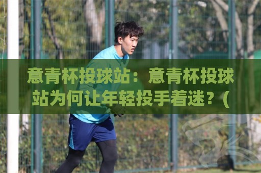 意青杯投球站：意青杯投球站为何让年轻投手着迷？(意青杯投球站)背后的训练逻辑与成长路径🌴今日最新外围投球站动画水位精彩片段流畅代理1080P
