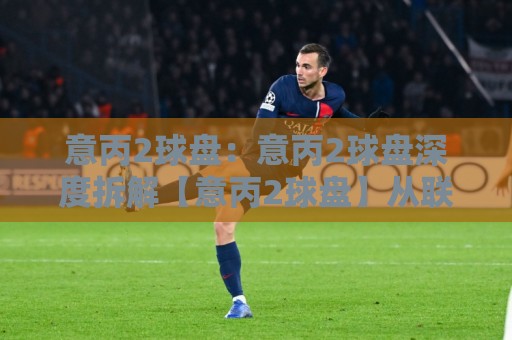 意丙2球盘：意丙2球盘深度拆解【意丙2球盘】从联赛特性到盘路节奏的实战思路🌴最全手机信誉压球站单双盘独赢波胆盘大球分析走地