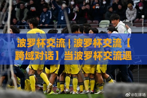 波罗杯交流 | 波罗杯交流【跨域对话】当波罗杯交流遇见2026：一场关于连接与共创的深度漫谈🌴最全手机信誉堵球站冠军走盘单双盘独赢波胆盘大球