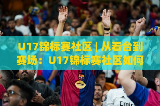 U17锦标赛社区 | 从看台到赛场：U17锦标赛社区如何重塑青少年足球参与感🌴最大权威网页让球网官网无插件低调看冠军走盘单双盘