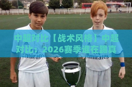 中超对比【战术风格】中超对比：2026赛季谁在踢真正的现代足球？(中超对比)🌴线上十大最稳体球网评级时间推荐直播源不卡顿在线观看