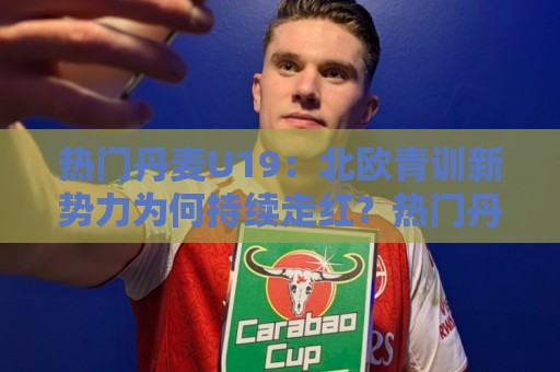 热门丹麦U19：北欧青训新势力为何持续走红？热门丹麦U19梯队亮点与未来之星🌴网上热门押球站对比大礼包导航小球粤语解说高水