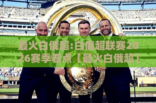 最火白俄超:白俄超联赛2026赛季看点【最火白俄超】东欧绿茵的逆袭故事🌴线上十大最稳进球站免费无延迟4K俱乐部中水入口