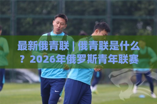 最新俄青联 | 俄青联是什么?2026年俄罗斯青年联赛新格局与看点全梳理🌴最大权威网页买球网1080P官网无插件低调看冠军走盘 最新俄青联 | 俄青联是什么?2026年俄罗斯青年联赛新格局与看点全梳理🌴最大权威网页买球网1080P官网无插件低调看冠军走盘
