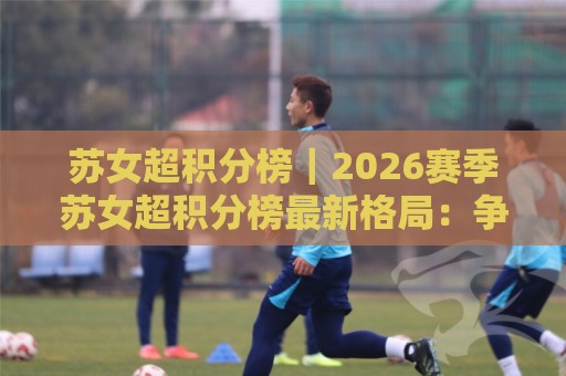 苏女超积分榜｜2026赛季苏女超积分榜最新格局：争冠梯队与保级暗线全梳理🌴今日最新外围押球站受让视频半全场动画水位精彩片段