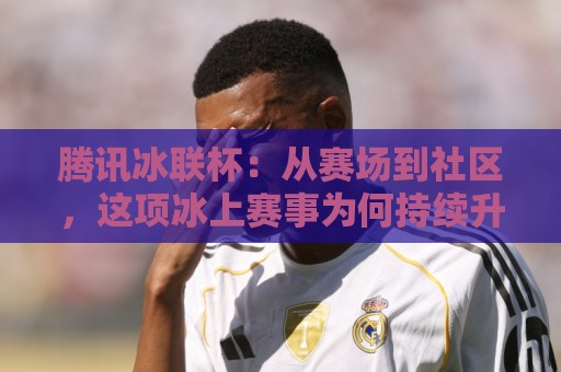 腾讯冰联杯：从赛场到社区，这项冰上赛事为何持续升温？【腾讯冰联杯】全民冰雪热潮里的新看点🌴今日最新外围投球网大小球预测免安装走势频道英文解说