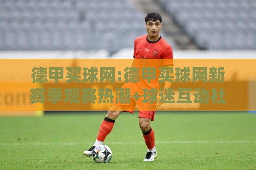 德甲买球网:德甲买球网新赛季观赛热潮+球迷互动社区如何重塑足球文化体验?【德甲买球网】🌴线上十大最稳体球网评级时间推荐直播源不卡顿在线观看