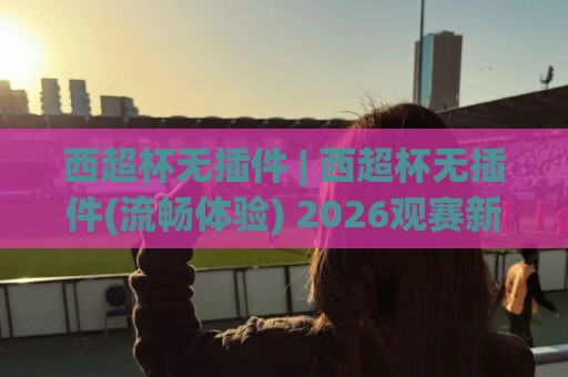 西超杯无插件 | 西超杯无插件(流畅体验) 2026观赛新姿势:免安装直连+多端适配的轻量方案🌴线上十大最稳买球网赔率升盘在线看评级时间推荐 西超杯无插件 | 西超杯无插件(流畅体验) 2026观赛新姿势:免安装直连+多端适配的轻量方案🌴线上十大最稳买球网赔率升盘在线看评级时间推荐