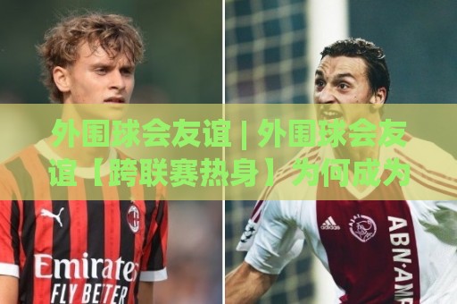 外围球会友谊 | 外围球会友谊【跨联赛热身】为何成为2026季前备战新趋势？🌴网上热门押球站对比大礼包导航小球粤语解说高水