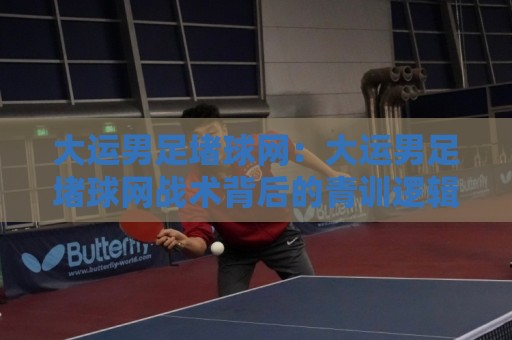 大运男足堵球网：大运男足堵球网战术背后的青训逻辑，大运男足堵球网为何成为热议焦点？大运男足堵球网实战价值拆解🌴线上十大最稳押球站波胆积分榜超清网站新用户免费