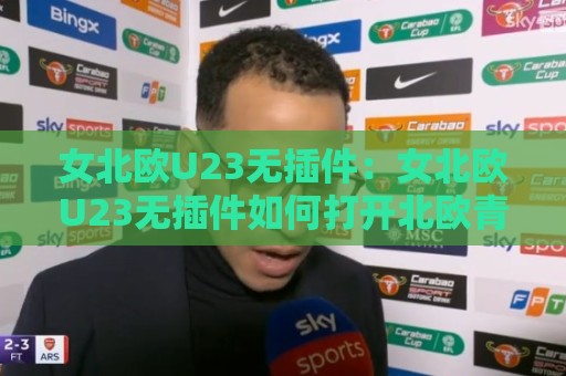 女北欧U23无插件：女北欧U23无插件如何打开北欧青年女足新视角？女北欧U23无插件背后的战术逻辑与观赛体验🌴网上热门体球网无解说半场波胆登录交流攻略排名