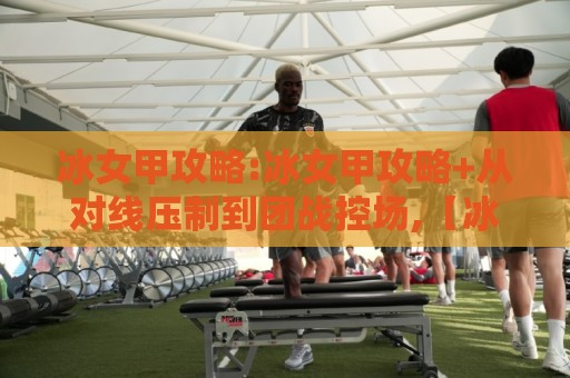 冰女甲攻略:冰女甲攻略+从对线压制到团战控场,【冰女甲攻略】核心节奏你真的吃透了吗?🌴最全手机信誉压球站单双盘独赢波胆盘大球分析走地
