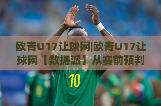 欧青U17让球网|欧青U17让球网【数据派】从赛前预判到临场调整的实战思路(欧青U17让球网)🌴最大权威网页买球网1080P官网无插件低调看冠军走盘
