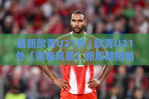 最新欧青U21外 | 欧青U21外【青春风暴】新周期格局与黑马成色,最新欧青U21外(预选赛)战术风向标🌴今日最新外围比球网预测免安装走势频道英文解说反波胆