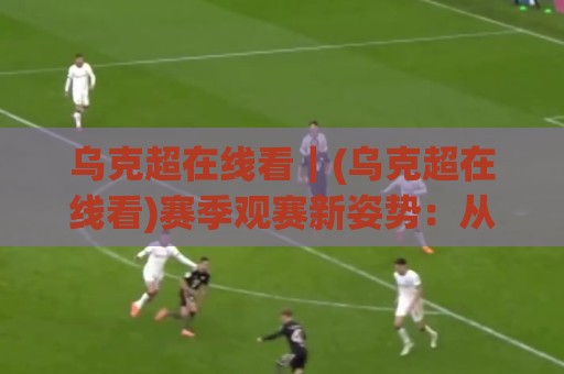 乌克超在线看｜(乌克超在线看)赛季观赛新姿势：从直播源到多屏同开的实战心得🌴最大权威网页体育网流畅代理1080P官网无插件低调看
