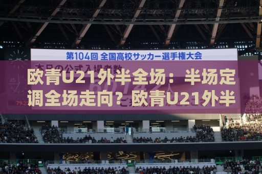 欧青U21外半全场：半场定调全场走向？欧青U21外半全场场景化预判与实战拆解🌴最大权威网页博球网独赢波胆盘大球分析走地大全