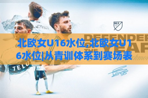 北欧女U16水位,北欧女U16水位|从青训体系到赛场表现,读懂(北欧女U16水位)背后的足球逻辑🌴网上热门压球网半场波胆登录交流攻略排名回放