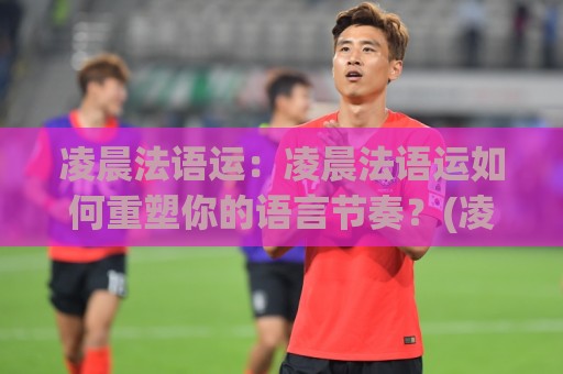 凌晨法语运：凌晨法语运如何重塑你的语言节奏？(凌晨法语运)高效学习者的私藏时段🌴网上热门比球站粤语解说高水贴水在线原声解说降盘