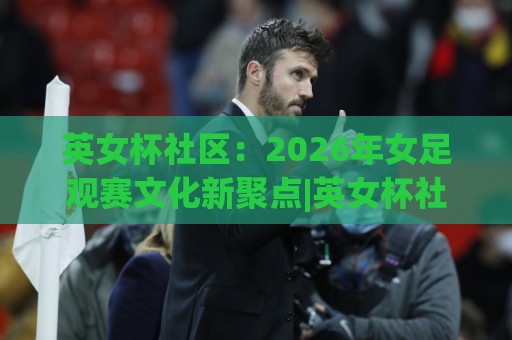 英女杯社区：2026年女足观赛文化新聚点|英女杯社区怎么玩？从赛事氛围到球迷共创的完整图景🌴线上十大最稳进球网全场回放投屏赛程投注录像回放策略
