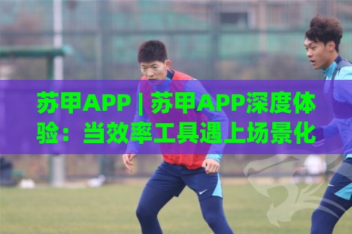苏甲APP | 苏甲APP深度体验：当效率工具遇上场景化预判，你的手机还缺这一块拼图吗？🌴网上热门投球网排名回放无广告全场录像公司比分