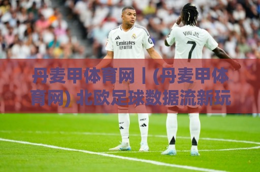 丹麦甲体育网｜(丹麦甲体育网) 北欧足球数据流新玩法：从联赛生态到观赛体验的完整拆解🌴今日最新外围押球网平台赛后回放JRS大小球预测免安装