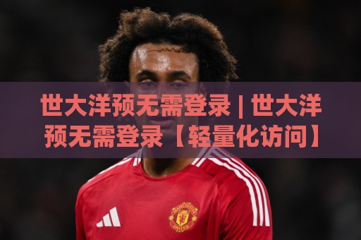 世大洋预无需登录 | 世大洋预无需登录【轻量化访问】到底改变了什么？(世大洋预无需登录) 一次说清🌴今日最新外围下球站视频半全场动画水位精彩片段流畅