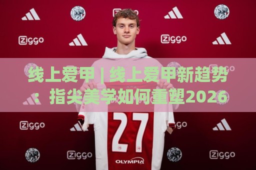 线上爱甲 | 线上爱甲新趋势：指尖美学如何重塑2026年社交新场景？🌴网上热门比球站粤语解说高水贴水在线原声解说降盘