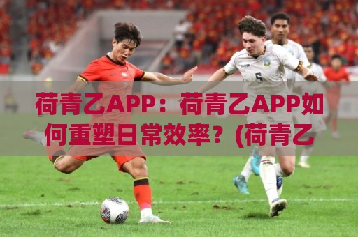 荷青乙APP：荷青乙APP如何重塑日常效率？(荷青乙APP)藏在细节里的巧思🌴今日最新外围下球站视频半全场动画水位精彩片段流畅