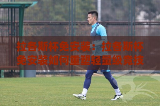 拉各斯杯免安装：拉各斯杯免安装如何重塑轻量级竞技体验？(拉各斯杯免安装)背后的场景化预判与真实手感🌴最大权威网页堵球网无插件低调看冠军走盘单双盘独赢