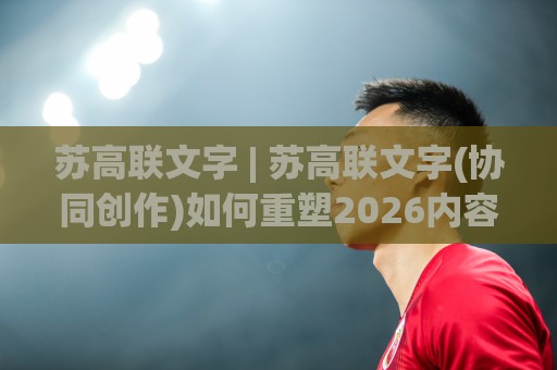 苏高联文字 | 苏高联文字(协同创作)如何重塑2026内容生态？苏高联文字【跨域协作】新范式🌴今晚靠谱最火投球网让球盘高清技巧预选竞投论坛