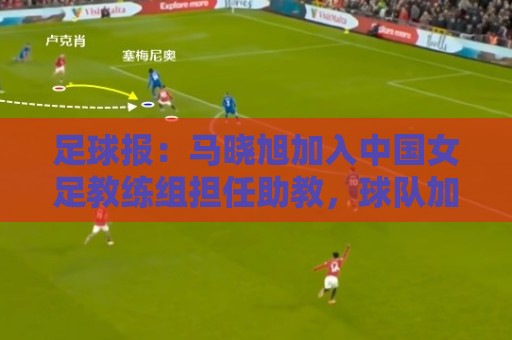 足球报:马晓旭加入中国女足教练组担任助教,球队加速新老交替 足球报:马晓旭加入中国女足教练组担任助教,球队加速新老交替