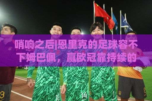 哨响之后|恩里克的足球容不下姆巴佩,赢欧冠靠持续的跑动和换位 哨响之后|恩里克的足球容不下姆巴佩,赢欧冠靠持续的跑动和换位
