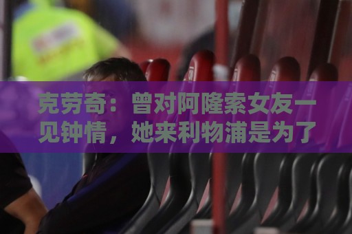 克劳奇:曾对阿隆索女友一见钟情,她来利物浦是为了学习英语 克劳奇:曾对阿隆索女友一见钟情,她来利物浦是为了学习英语