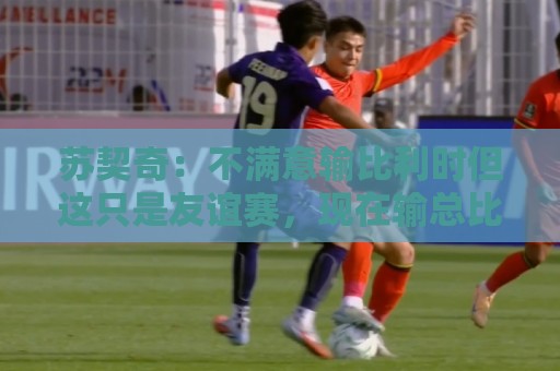 苏契奇:不满意输比利时但这只是友谊赛,现在输总比世界杯输要好 苏契奇:不满意输比利时但这只是友谊赛,现在输总比世界杯输要好
