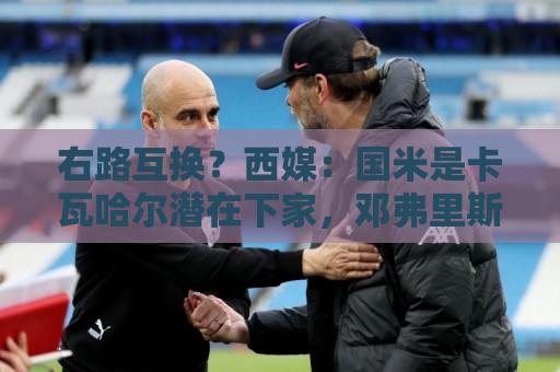 右路互换?西媒:国米是卡瓦哈尔潜在下家,邓弗里斯去皇马已HWG 右路互换?西媒:国米是卡瓦哈尔潜在下家,邓弗里斯去皇马已HWG