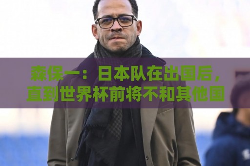 森保一:日本队在出国后,直到世界杯前将不和其他国家进行热身 森保一:日本队在出国后,直到世界杯前将不和其他国家进行热身
