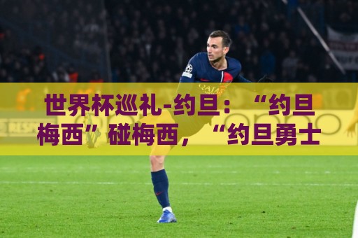 世界杯巡礼-约旦:“约旦梅西”碰梅西,“约旦勇士”不想被凑数 世界杯巡礼-约旦:“约旦梅西”碰梅西,“约旦勇士”不想被凑数