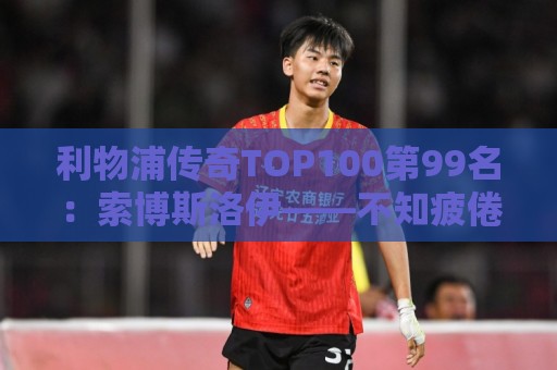利物浦传奇TOP100第99名:索博斯洛伊——不知疲倦的全能重炮手 利物浦传奇TOP100第99名:索博斯洛伊——不知疲倦的全能重炮手