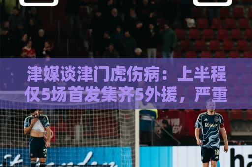 津媒谈津门虎伤病:上半程仅5场首发集齐5外援,严重拖累磨合 津媒谈津门虎伤病:上半程仅5场首发集齐5外援,严重拖累磨合