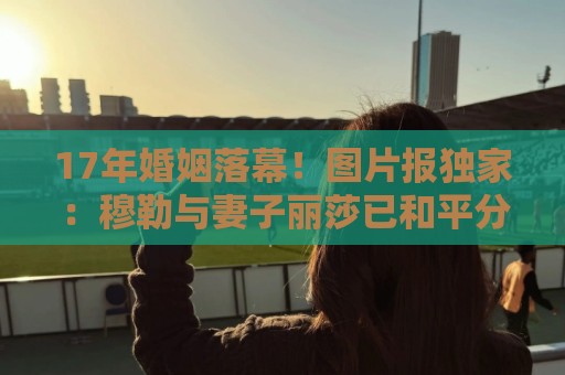 17年婚姻落幕!图片报独家:穆勒与妻子丽莎已和平分手 17年婚姻落幕!图片报独家:穆勒与妻子丽莎已和平分手